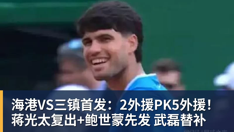 海港VS三镇首发：2外援PK5外援！蒋光太复出+鲍世蒙先发 武磊替补