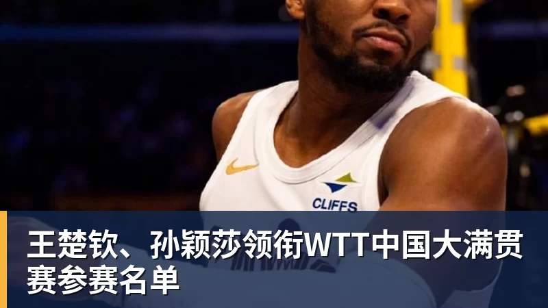 王楚钦、孙颖莎领衔WTT中国大满贯赛参赛名单