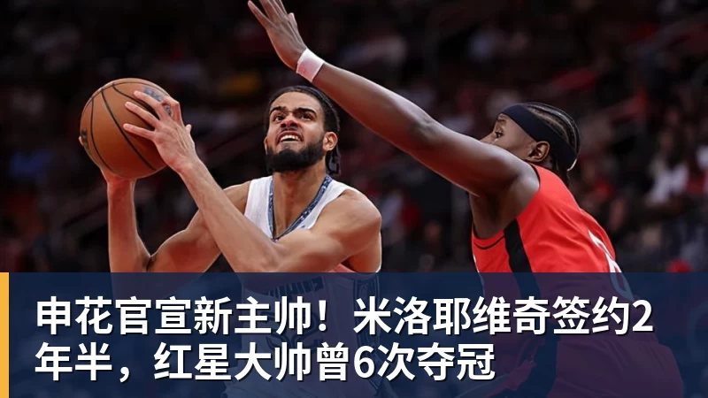 申花官宣新主帅！米洛耶维奇签约2年半，红星大帅曾6次夺冠